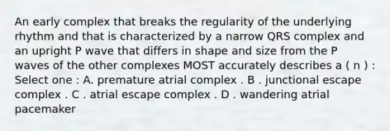 An early complex that breaks the regularity of the underlying rhythm and that is characterized by a narrow QRS complex and an upright P wave that differs in shape and size from the P waves of the other complexes MOST accurately describes a ( n ) : Select one : A. premature atrial complex . B . junctional escape complex . C . atrial escape complex . D . wandering atrial pacemaker