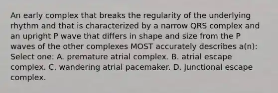 An early complex that breaks the regularity of the underlying rhythm and that is characterized by a narrow QRS complex and an upright P wave that differs in shape and size from the P waves of the other complexes MOST accurately describes a(n): Select one: A. premature atrial complex. B. atrial escape complex. C. wandering atrial pacemaker. D. junctional escape complex.