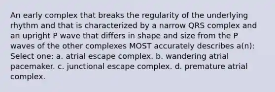 An early complex that breaks the regularity of the underlying rhythm and that is characterized by a narrow QRS complex and an upright P wave that differs in shape and size from the P waves of the other complexes MOST accurately describes a(n): Select one: a. atrial escape complex. b. wandering atrial pacemaker. c. junctional escape complex. d. premature atrial complex.