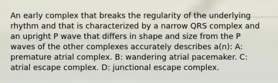 An early complex that breaks the regularity of the underlying rhythm and that is characterized by a narrow QRS complex and an upright P wave that differs in shape and size from the P waves of the other complexes accurately describes a(n): A: premature atrial complex. B: wandering atrial pacemaker. C: atrial escape complex. D: junctional escape complex.