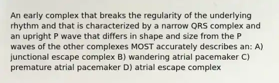 An early complex that breaks the regularity of the underlying rhythm and that is characterized by a narrow QRS complex and an upright P wave that differs in shape and size from the P waves of the other complexes MOST accurately describes an: A) junctional escape complex B) wandering atrial pacemaker C) premature atrial pacemaker D) atrial escape complex