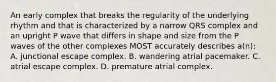 An early complex that breaks the regularity of the underlying rhythm and that is characterized by a narrow QRS complex and an upright P wave that differs in shape and size from the P waves of the other complexes MOST accurately describes a(n): A. junctional escape complex. B. wandering atrial pacemaker. C. atrial escape complex. D. premature atrial complex.