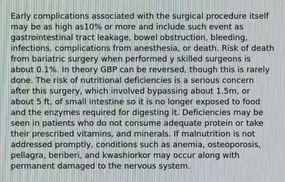 Early complications associated with the surgical procedure itself may be as high as10% or more and include such event as gastrointestinal tract leakage, bowel obstruction, bleeding, infections, complications from anesthesia, or death. Risk of death from bariatric surgery when performed y skilled surgeons is about 0.1%. In theory GBP can be reversed, though this is rarely done. The risk of nutritional deficiencies is a serious concern after this surgery, which involved bypassing about 1.5m, or about 5 ft, of small intestine so it is no longer exposed to food and the enzymes required for digesting it. Deficiencies may be seen in patients who do not consume adequate protein or take their prescribed vitamins, and minerals. If malnutrition is not addressed promptly, conditions such as anemia, osteoporosis, pellagra, beriberi, and kwashiorkor may occur along with permanent damaged to the nervous system.