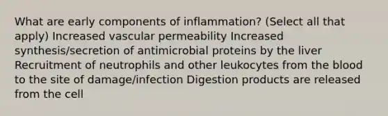 What are early components of inflammation? (Select all that apply) Increased vascular permeability Increased synthesis/secretion of antimicrobial proteins by the liver Recruitment of neutrophils and other leukocytes from the blood to the site of damage/infection Digestion products are released from the cell