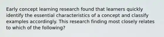 Early concept learning research found that learners quickly identify the essential characteristics of a concept and classify examples accordingly. This research finding most closely relates to which of the following?