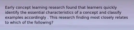 Early concept learning research found that learners quickly identify the essential characteristics of a concept and classify examples accordingly . This research finding most closely relates to which of the following?