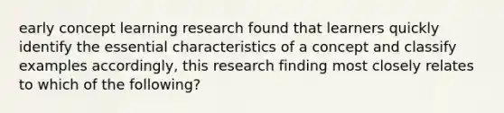 early concept learning research found that learners quickly identify the essential characteristics of a concept and classify examples accordingly, this research finding most closely relates to which of the following?