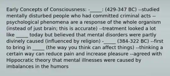 Early Concepts of Consciousness: -_____: (429-347 BC) --studied mentally disturbed people who had committed criminal acts --psychological phenomena are a response of the whole organism (instead of just brain; this is accurate) --treatment looked a lot like _____ today but believed that mental disorders were partly divinely caused (influenced by religion) -_____ (384-322 BC) --first to bring in _____ (the way you think can affect things) --thinking a certain way can reduce pain and increase pleasure --agreed with Hippocratic theory that mental illnesses were caused by imbalances in the humors