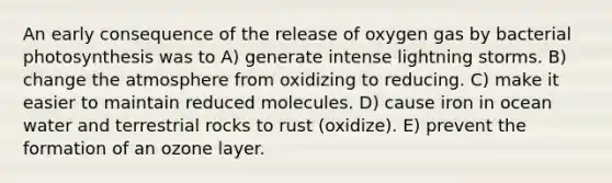 An early consequence of the release of oxygen gas by bacterial photosynthesis was to A) generate intense lightning storms. B) change the atmosphere from oxidizing to reducing. C) make it easier to maintain reduced molecules. D) cause iron in ocean water and terrestrial rocks to rust (oxidize). E) prevent the formation of an ozone layer.