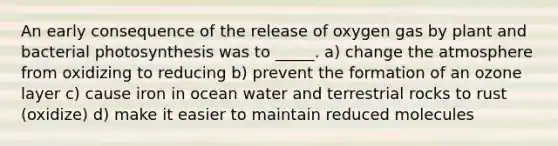 An early consequence of the release of oxygen gas by plant and bacterial photosynthesis was to _____. a) change the atmosphere from oxidizing to reducing b) prevent the formation of an ozone layer c) cause iron in ocean water and terrestrial rocks to rust (oxidize) d) make it easier to maintain reduced molecules