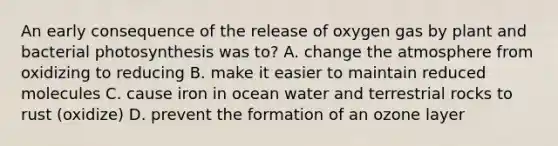 An early consequence of the release of oxygen gas by plant and bacterial photosynthesis was to? A. change the atmosphere from oxidizing to reducing B. make it easier to maintain reduced molecules C. cause iron in ocean water and terrestrial rocks to rust (oxidize) D. prevent the formation of an ozone layer