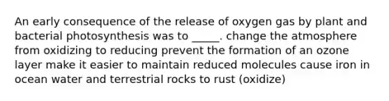 An early consequence of the release of oxygen gas by plant and bacterial photosynthesis was to _____. change the atmosphere from oxidizing to reducing prevent the formation of an ozone layer make it easier to maintain reduced molecules cause iron in ocean water and terrestrial rocks to rust (oxidize)