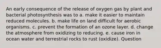 An early consequence of the release of oxygen gas by plant and bacterial photosynthesis was to a. make it easier to maintain reduced molecules. b. make <a href='https://www.questionai.com/knowledge/k9VzeMAjx8-life-on-land' class='anchor-knowledge'>life on land</a> difficult for aerobic organisms. c. prevent the formation of an ozone layer. d. change the atmosphere from oxidizing to reducing. e. cause iron in ocean water and terrestrial rocks to rust (oxidize). Question