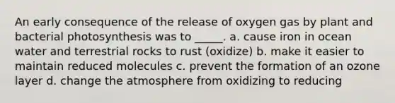 An early consequence of the release of oxygen gas by plant and bacterial photosynthesis was to _____. a. cause iron in ocean water and terrestrial rocks to rust (oxidize) b. make it easier to maintain reduced molecules c. prevent the formation of an ozone layer d. change the atmosphere from oxidizing to reducing