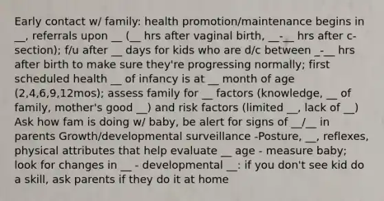 Early contact w/ family: health promotion/maintenance begins in __, referrals upon __ (__ hrs after vaginal birth, __-__ hrs after c-section); f/u after __ days for kids who are d/c between _-__ hrs after birth to make sure they're progressing normally; first scheduled health __ of infancy is at __ month of age (2,4,6,9,12mos); assess family for __ factors (knowledge, __ of family, mother's good __) and risk factors (limited __, lack of __) Ask how fam is doing w/ baby, be alert for signs of __/__ in parents Growth/developmental surveillance -Posture, __, reflexes, physical attributes that help evaluate __ age - measure baby; look for changes in __ - developmental __: if you don't see kid do a skill, ask parents if they do it at home