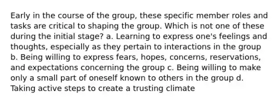 Early in the course of the group, these specific member roles and tasks are critical to shaping the group. Which is not one of these during the initial stage? a. ​Learning to express one's feelings and thoughts, especially as they pertain to interactions in the group b. Being willing to express fears, hopes, concerns, reservations, and expectations concerning the group c. Being willing to make only a small part of oneself known to others in the group d. Taking active steps to create a trusting climate