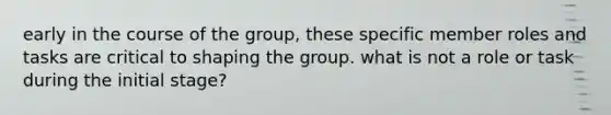 early in the course of the group, these specific member roles and tasks are critical to shaping the group. what is not a role or task during the initial stage?