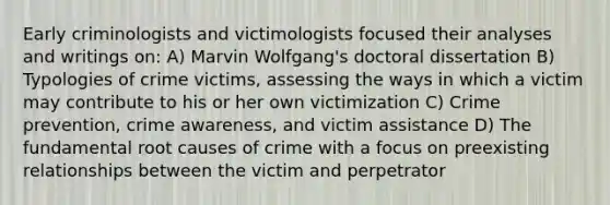 Early criminologists and victimologists focused their analyses and writings on: A) Marvin Wolfgang's doctoral dissertation B) Typologies of crime victims, assessing the ways in which a victim may contribute to his or her own victimization C) Crime prevention, crime awareness, and victim assistance D) The fundamental root causes of crime with a focus on preexisting relationships between the victim and perpetrator