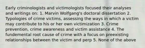 Early criminologists and victimologists focused their analyses and writings on: 1. Marvin Wolfgang's doctoral dissertation 2. Typologies of crime victims, assessing the ways in which a victim may contribute to his or her own victimization 3. Crime prevention, crime awareness and victim assistance 4. The fundemental root cause of crime with a focus on preexisting relationships between the victim and perp 5. None of the above