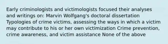 Early criminologists and victimologists focused their analyses and writings on: Marvin Wolfgang's doctoral dissertation Typologies of crime victims, assessing the ways in which a victim may contribute to his or her own victimization Crime prevention, crime awareness, and victim assistance None of the above