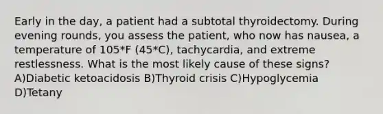 Early in the day, a patient had a subtotal thyroidectomy. During evening rounds, you assess the patient, who now has nausea, a temperature of 105*F (45*C), tachycardia, and extreme restlessness. What is the most likely cause of these signs? A)Diabetic ketoacidosis B)Thyroid crisis C)Hypoglycemia D)Tetany