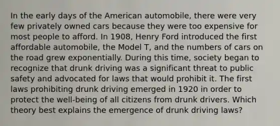 In the early days of the American automobile, there were very few privately owned cars because they were too expensive for most people to afford. In 1908, Henry Ford introduced the first affordable automobile, the Model T, and the numbers of cars on the road grew exponentially. During this time, society began to recognize that drunk driving was a significant threat to public safety and advocated for laws that would prohibit it. The first laws prohibiting drunk driving emerged in 1920 in order to protect the well-being of all citizens from drunk drivers. Which theory best explains the emergence of drunk driving laws?