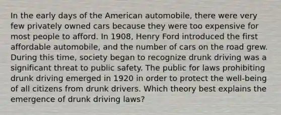 In the early days of the American automobile, there were very few privately owned cars because they were too expensive for most people to afford. In 1908, Henry Ford introduced the first affordable automobile, and the number of cars on the road grew. During this time, society began to recognize drunk driving was a significant threat to public safety. The public for laws prohibiting drunk driving emerged in 1920 in order to protect the well-being of all citizens from drunk drivers. Which theory best explains the emergence of drunk driving laws?