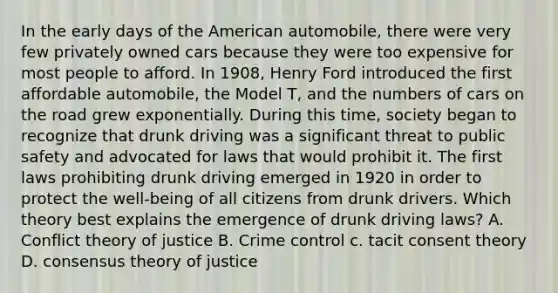 In the early days of the American automobile, there were very few privately owned cars because they were too expensive for most people to afford. In 1908, Henry Ford introduced the first affordable automobile, the Model T, and the numbers of cars on the road grew exponentially. During this time, society began to recognize that drunk driving was a significant threat to public safety and advocated for laws that would prohibit it. The first laws prohibiting drunk driving emerged in 1920 in order to protect the well-being of all citizens from drunk drivers. Which theory best explains the emergence of drunk driving laws? A. Conflict theory of justice B. Crime control c. tacit consent theory D. consensus theory of justice