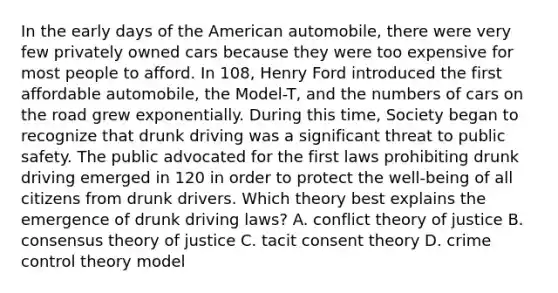 In the early days of the American automobile, there were very few privately owned cars because they were too expensive for most people to afford. In 108, Henry Ford introduced the first affordable automobile, the Model-T, and the numbers of cars on the road grew exponentially. During this time, Society began to recognize that drunk driving was a significant threat to public safety. The public advocated for the first laws prohibiting drunk driving emerged in 120 in order to protect the well-being of all citizens from drunk drivers. Which theory best explains the emergence of drunk driving laws? A. conflict theory of justice B. consensus theory of justice C. tacit consent theory D. crime control theory model