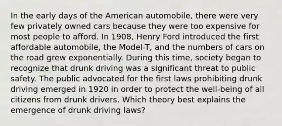 In the early days of the American automobile, there were very few privately owned cars because they were too expensive for most people to afford. In 1908, Henry Ford introduced the first affordable automobile, the Model-T, and the numbers of cars on the road grew exponentially. During this time, society began to recognize that drunk driving was a significant threat to public safety. The public advocated for the first laws prohibiting drunk driving emerged in 1920 in order to protect the well-being of all citizens from drunk drivers. Which theory best explains the emergence of drunk driving laws?