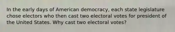 In the early days of American democracy, each state legislature chose electors who then cast two electoral votes for president of the United States. Why cast two electoral votes?