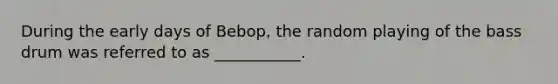 During the early days of Bebop, the random playing of the bass drum was referred to as ___________.