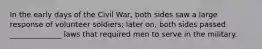 In the early days of the Civil War, both sides saw a large response of volunteer soldiers; later on, both sides passed ______________ laws that required men to serve in the military.