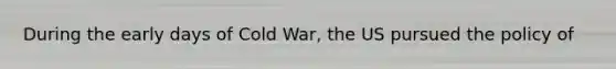 During the early days of Cold War, the US pursued the policy of