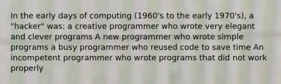 In the early days of computing (1960's to the early 1970's), a "hacker" was: a creative programmer who wrote very elegant and clever programs A new programmer who wrote simple programs a busy programmer who reused code to save time An incompetent programmer who wrote programs that did not work properly