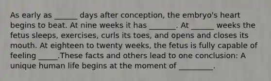 As early as ______ days after conception, the embryo's heart begins to beat. At nine weeks it has _______. At ______ weeks the fetus sleeps, exercises, curls its toes, and opens and closes its mouth. At eighteen to twenty weeks, the fetus is fully capable of feeling _____.These facts and others lead to one conclusion: A unique human life begins at the moment of _________.