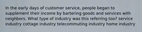 In the early days of customer service, people began to supplement their income by bartering goods and services with neighbors. What type of industry was this referring too? service industry cottage industry telecommuting industry home industry