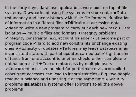 In the early days, database applications were built on top of file systems. Drawbacks of using file systems to store data: ★Data redundancy and inconsistency ✔Multiple file formats, duplication of information in different files ★Difficulty in accessing data ✔Need to write a new program to carry out each new task ★Data isolation — multiple files and formats ★Integrity problems ✔Integrity constraints (e.g. account balance > 0) become part of program code ✔Hard to add new constraints or change existing ones ★Atomicity of updates ✔Failures may leave database in an inconsistent state with partial updates carried out ✔E.g. transfer of funds from one account to another should either complete or not happen at all ★Concurrent access by multiple users ✔Concurrent accessed needed for performance ✔Uncontrolled concurrent accesses can lead to inconsistencies - E.g. two people reading a balance and updating it at the same time ★Security problems ■Database systems offer solutions to all the above problems