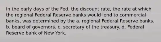 In the early days of the Fed, the discount rate, the rate at which the regional Federal Reserve banks would lend to commercial banks, was determined by the a. regional Federal Reserve banks. b. board of governors. c. secretary of the treasury. d. Federal Reserve bank of New York.