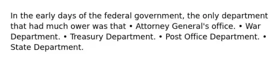 In the early days of the federal government, the only department that had much ower was that • Attorney General's office. • War Department. • Treasury Department. • Post Office Department. • State Department.