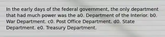 In the early days of the federal government, the only department that had much power was the a0. Department of the Interior. b0. War Department. c0. Post Office Department. d0. State Department. e0. Treasury Department.