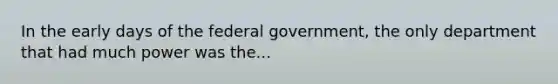 In the early days of the federal government, the only department that had much power was the...