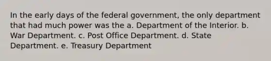 In the early days of the federal government, the only department that had much power was the a. Department of the Interior. b. War Department. c. Post Office Department. d. State Department. e. Treasury Department