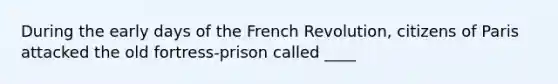 During the early days of the French Revolution, citizens of Paris attacked the old fortress-prison called ____