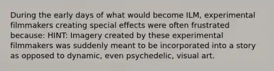 During the early days of what would become ILM, experimental filmmakers creating special effects were often frustrated because: HINT: Imagery created by these experimental filmmakers was suddenly meant to be incorporated into a story as opposed to dynamic, even psychedelic, visual art.