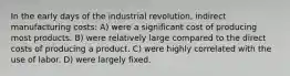 In the early days of the industrial revolution, indirect manufacturing costs: A) were a significant cost of producing most products. B) were relatively large compared to the direct costs of producing a product. C) were highly correlated with the use of labor. D) were largely fixed.