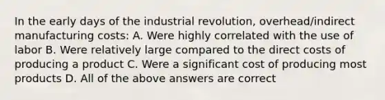 In the early days of the industrial revolution, overhead/indirect manufacturing costs: A. Were highly correlated with the use of labor B. Were relatively large compared to the direct costs of producing a product C. Were a significant cost of producing most products D. All of the above answers are correct