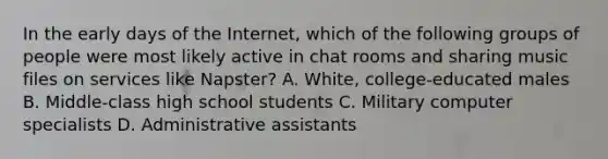 In the early days of the Internet, which of the following groups of people were most likely active in chat rooms and sharing music files on services like Napster? A. White, college-educated males B. Middle-class high school students C. Military computer specialists D. Administrative assistants