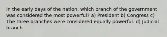 In the early days of the nation, which branch of the government was considered the most powerful? a) President b) Congress c) The three branches were considered equally powerful. d) Judicial branch