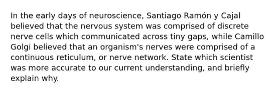 In the early days of neuroscience, Santiago Ramón y Cajal believed that the nervous system was comprised of discrete nerve cells which communicated across tiny gaps, while Camillo Golgi believed that an organism's nerves were comprised of a continuous reticulum, or nerve network. State which scientist was more accurate to our current understanding, and briefly explain why.